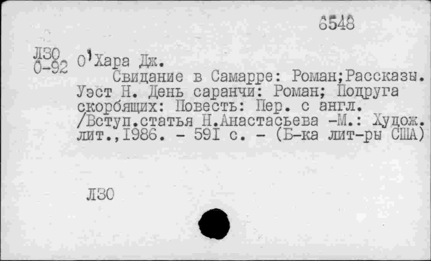 ﻿5543
п О^Хара Дж.
Свидание в Самарре: Роман;Рассказы. Уэст Н. День саранчи: Роман; Подруга скорбящих: Повесть: Пер. с англ. /Вступ.статья Н.Анастасьева -М.: Худож. лит.,1986. - 591 с. - (Б-ка лит-ры США)
ЛЗО